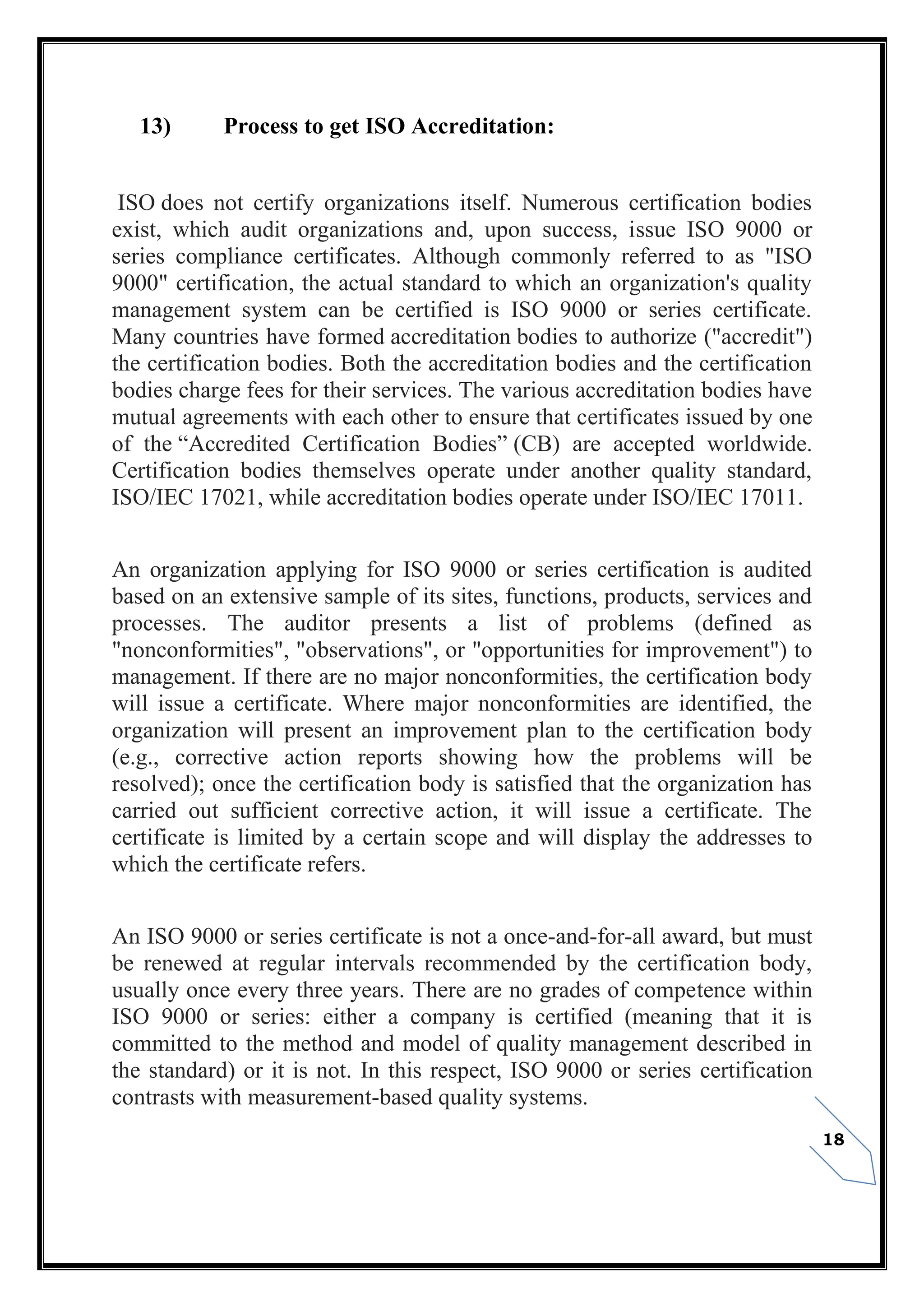 18
13) Process to get ISO Accreditation:
ISO does not certify organizations itself. Numerous certification bodies
exist, which audit organizations and, upon success, issue ISO 9000 or
series compliance certificates. Although commonly referred to as "ISO
9000" certification, the actual standard to which an organization's quality
management system can be certified is ISO 9000 or series certificate.
Many countries have formed accreditation bodies to authorize ("accredit")
the certification bodies. Both the accreditation bodies and the certification
bodies charge fees for their services. The various accreditation bodies have
mutual agreements with each other to ensure that certificates issued by one
of the “Accredited Certification Bodies” (CB) are accepted worldwide.
Certification bodies themselves operate under another quality standard,
ISO/IEC 17021, while accreditation bodies operate under ISO/IEC 17011.
An organization applying for ISO 9000 or series certification is audited
based on an extensive sample of its sites, functions, products, services and
processes. The auditor presents a list of problems (defined as
"nonconformities", "observations", or "opportunities for improvement") to
management. If there are no major nonconformities, the certification body
will issue a certificate. Where major nonconformities are identified, the
organization will present an improvement plan to the certification body
(e.g., corrective action reports showing how the problems will be
resolved); once the certification body is satisfied that the organization has
carried out sufficient corrective action, it will issue a certificate. The
certificate is limited by a certain scope and will display the addresses to
which the certificate refers.
An ISO 9000 or series certificate is not a once-and-for-all award, but must
be renewed at regular intervals recommended by the certification body,
usually once every three years. There are no grades of competence within
ISO 9000 or series: either a company is certified (meaning that it is
committed to the method and model of quality management described in
the standard) or it is not. In this respect, ISO 9000 or series certification
contrasts with measurement-based quality systems.
 