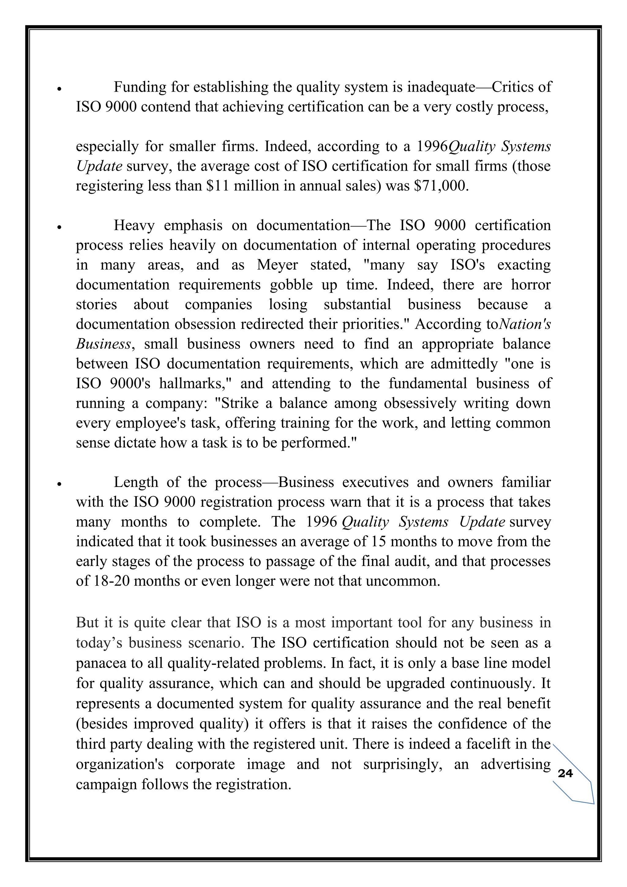 24
 Funding for establishing the quality system is inadequate—Critics of
ISO 9000 contend that achieving certification can be a very costly process,
especially for smaller firms. Indeed, according to a 1996Quality Systems
Update survey, the average cost of ISO certification for small firms (those
registering less than $11 million in annual sales) was $71,000.
 Heavy emphasis on documentation—The ISO 9000 certification
process relies heavily on documentation of internal operating procedures
in many areas, and as Meyer stated, "many say ISO's exacting
documentation requirements gobble up time. Indeed, there are horror
stories about companies losing substantial business because a
documentation obsession redirected their priorities." According toNation's
Business, small business owners need to find an appropriate balance
between ISO documentation requirements, which are admittedly "one is
ISO 9000's hallmarks," and attending to the fundamental business of
running a company: "Strike a balance among obsessively writing down
every employee's task, offering training for the work, and letting common
sense dictate how a task is to be performed."
 Length of the process—Business executives and owners familiar
with the ISO 9000 registration process warn that it is a process that takes
many months to complete. The 1996 Quality Systems Update survey
indicated that it took businesses an average of 15 months to move from the
early stages of the process to passage of the final audit, and that processes
of 18-20 months or even longer were not that uncommon.
But it is quite clear that ISO is a most important tool for any business in
today’s business scenario. The ISO certification should not be seen as a
panacea to all quality-related problems. In fact, it is only a base line model
for quality assurance, which can and should be upgraded continuously. It
represents a documented system for quality assurance and the real benefit
(besides improved quality) it offers is that it raises the confidence of the
third party dealing with the registered unit. There is indeed a facelift in the
organization's corporate image and not surprisingly, an advertising
campaign follows the registration.
 