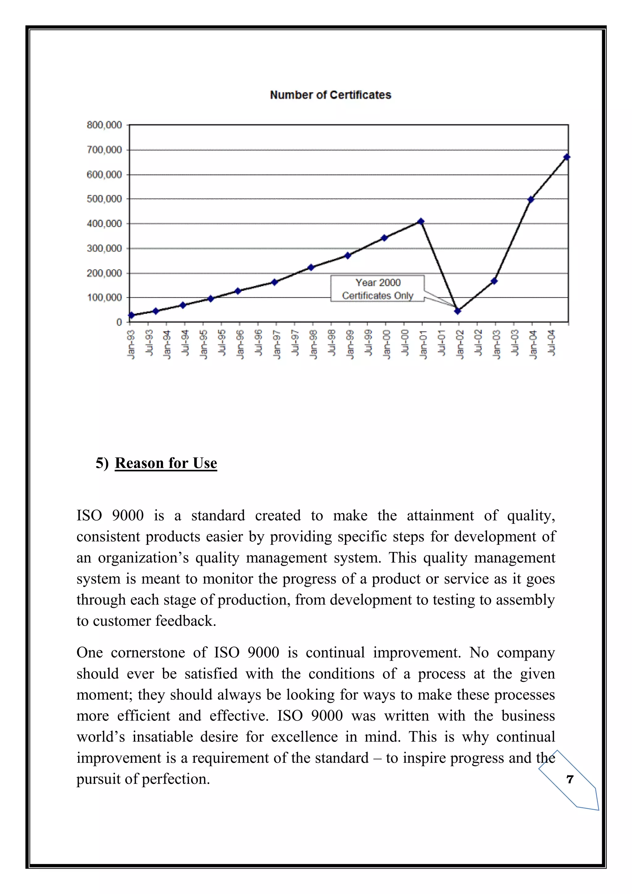 7
5) Reason for Use
ISO 9000 is a standard created to make the attainment of quality,
consistent products easier by providing specific steps for development of
an organization’s quality management system. This quality management
system is meant to monitor the progress of a product or service as it goes
through each stage of production, from development to testing to assembly
to customer feedback.
One cornerstone of ISO 9000 is continual improvement. No company
should ever be satisfied with the conditions of a process at the given
moment; they should always be looking for ways to make these processes
more efficient and effective. ISO 9000 was written with the business
world’s insatiable desire for excellence in mind. This is why continual
improvement is a requirement of the standard – to inspire progress and the
pursuit of perfection.
 