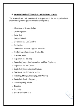 10
6) Elements of ISO 9000 Quality Management Systems
The standards of ISO 9000 detail 20 requirements for an organization's
quality management system in the following areas:
1. Management Responsibility
2. Quality System
3. Order Entry
4. Design Control
5. Document and Data Control
6. Purchasing
7. Control of Customer Supplied Products
8. Product Identification and Tractability
9. Process Control
10. Inspection and Testing
11. Control of Inspection, Measuring, and Test Equipment
12. Inspection and Test Status
13. Control of Nonconforming Products
14. Corrective and Preventive Action
15. Handling, Storage, Packaging, and Delivery
16. Control of Quality Records
17. Internal Quality Audits
18. Training
19. Servicing
20. Statistical Techniques
 