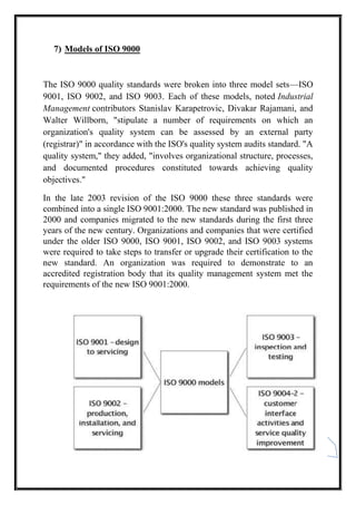 11
7) Models of ISO 9000
The ISO 9000 quality standards were broken into three model sets—ISO
9001, ISO 9002, and ISO 9003. Each of these models, noted Industrial
Management contributors Stanislav Karapetrovic, Divakar Rajamani, and
Walter Willborn, "stipulate a number of requirements on which an
organization's quality system can be assessed by an external party
(registrar)" in accordance with the ISO's quality system audits standard. "A
quality system," they added, "involves organizational structure, processes,
and documented procedures constituted towards achieving quality
objectives."
In the late 2003 revision of the ISO 9000 these three standards were
combined into a single ISO 9001:2000. The new standard was published in
2000 and companies migrated to the new standards during the first three
years of the new century. Organizations and companies that were certified
under the older ISO 9000, ISO 9001, ISO 9002, and ISO 9003 systems
were required to take steps to transfer or upgrade their certification to the
new standard. An organization was required to demonstrate to an
accredited registration body that its quality management system met the
requirements of the new ISO 9001:2000.
 