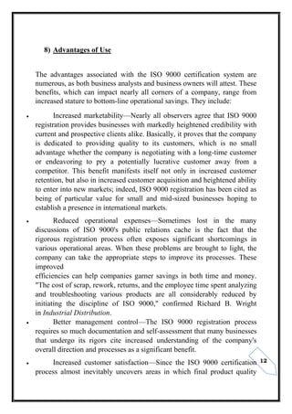 12
8) Advantages of Use
The advantages associated with the ISO 9000 certification system are
numerous, as both business analysts and business owners will attest. These
benefits, which can impact nearly all corners of a company, range from
increased stature to bottom-line operational savings. They include:
 Increased marketability—Nearly all observers agree that ISO 9000
registration provides businesses with markedly heightened credibility with
current and prospective clients alike. Basically, it proves that the company
is dedicated to providing quality to its customers, which is no small
advantage whether the company is negotiating with a long-time customer
or endeavoring to pry a potentially lucrative customer away from a
competitor. This benefit manifests itself not only in increased customer
retention, but also in increased customer acquisition and heightened ability
to enter into new markets; indeed, ISO 9000 registration has been cited as
being of particular value for small and mid-sized businesses hoping to
establish a presence in international markets.
 Reduced operational expenses—Sometimes lost in the many
discussions of ISO 9000's public relations cache is the fact that the
rigorous registration process often exposes significant shortcomings in
various operational areas. When these problems are brought to light, the
company can take the appropriate steps to improve its processes. These
improved
efficiencies can help companies garner savings in both time and money.
"The cost of scrap, rework, returns, and the employee time spent analyzing
and troubleshooting various products are all considerably reduced by
initiating the discipline of ISO 9000," confirmed Richard B. Wright
in Industrial Distribution.
 Better management control—The ISO 9000 registration process
requires so much documentation and self-assessment that many businesses
that undergo its rigors cite increased understanding of the company's
overall direction and processes as a significant benefit.
 Increased customer satisfaction—Since the ISO 9000 certification
process almost inevitably uncovers areas in which final product quality
 