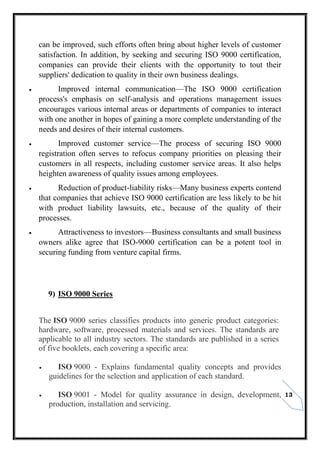 13
can be improved, such efforts often bring about higher levels of customer
satisfaction. In addition, by seeking and securing ISO 9000 certification,
companies can provide their clients with the opportunity to tout their
suppliers' dedication to quality in their own business dealings.
 Improved internal communication—The ISO 9000 certification
process's emphasis on self-analysis and operations management issues
encourages various internal areas or departments of companies to interact
with one another in hopes of gaining a more complete understanding of the
needs and desires of their internal customers.
 Improved customer service—The process of securing ISO 9000
registration often serves to refocus company priorities on pleasing their
customers in all respects, including customer service areas. It also helps
heighten awareness of quality issues among employees.
 Reduction of product-liability risks—Many business experts contend
that companies that achieve ISO 9000 certification are less likely to be hit
with product liability lawsuits, etc., because of the quality of their
processes.
 Attractiveness to investors—Business consultants and small business
owners alike agree that ISO-9000 certification can be a potent tool in
securing funding from venture capital firms.
9) ISO 9000 Series
The ISO 9000 series classifies products into generic product categories:
hardware, software, processed materials and services. The standards are
applicable to all industry sectors. The standards are published in a series
of five booklets, each covering a specific area:
 ISO 9000 - Explains fundamental quality concepts and provides
guidelines for the selection and application of each standard.
 ISO 9001 - Model for quality assurance in design, development,
production, installation and servicing.
 