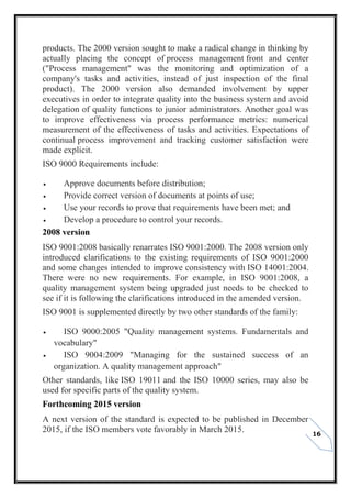16
products. The 2000 version sought to make a radical change in thinking by
actually placing the concept of process management front and center
("Process management" was the monitoring and optimization of a
company's tasks and activities, instead of just inspection of the final
product). The 2000 version also demanded involvement by upper
executives in order to integrate quality into the business system and avoid
delegation of quality functions to junior administrators. Another goal was
to improve effectiveness via process performance metrics: numerical
measurement of the effectiveness of tasks and activities. Expectations of
continual process improvement and tracking customer satisfaction were
made explicit.
ISO 9000 Requirements include:
 Approve documents before distribution;
 Provide correct version of documents at points of use;
 Use your records to prove that requirements have been met; and
 Develop a procedure to control your records.
2008 version
ISO 9001:2008 basically renarrates ISO 9001:2000. The 2008 version only
introduced clarifications to the existing requirements of ISO 9001:2000
and some changes intended to improve consistency with ISO 14001:2004.
There were no new requirements. For example, in ISO 9001:2008, a
quality management system being upgraded just needs to be checked to
see if it is following the clarifications introduced in the amended version.
ISO 9001 is supplemented directly by two other standards of the family:
 ISO 9000:2005 "Quality management systems. Fundamentals and
vocabulary"
 ISO 9004:2009 "Managing for the sustained success of an
organization. A quality management approach"
Other standards, like ISO 19011 and the ISO 10000 series, may also be
used for specific parts of the quality system.
Forthcoming 2015 version
A next version of the standard is expected to be published in December
2015, if the ISO members vote favorably in March 2015.
 