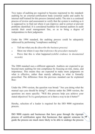 19
Two types of auditing are required to become registered to the standard:
auditing by an external certification body (external audit) and audits by
internal staff trained for this process (internal audit). The aim is a continual
process of review and assessment to verify that the system is working as it
is supposed to; to find out where it can improve; and to correct or prevent
problems identified. It is considered healthier for internal auditors to audit
outside their usual management line, so as to bring a degree of
independence to their judgments.
Under the 1994 standard, the auditing process could be adequately
addressed by performing "compliance auditing":
 Tell me what you do (describe the business process)
 Show me where it says that (reference the procedure manuals)
 Prove that this is what happened (exhibit evidence in documented
records)
The 2000 standard uses a different approach. Auditors are expected to go
beyond mere auditing for rote compliance by focusing on risk, status, and
importance. This means they are expected to make more judgments on
what is effective, rather than merely adhering to what is formally
prescribed. The difference from the previous standard can be explained
thus:
Under the 1994 version, the question was broad: "Are you doing what the
manual says you should be doing?", whereas under the 2000 version, the
questions are more specific: "Will this process help you achieve your
stated objectives? Is it a good process or is there a way to do it better?"
Hereby, selection of a leader is required for the ISO 9000 registration
process.
ISO 9000 experts and businesses that have gone through the rigorous
process of certification agree that businesses that appoint someone to
guide the process are much more likely to be able to undergo the process
 