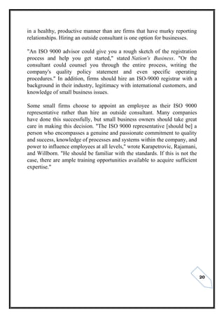 20
in a healthy, productive manner than are firms that have murky reporting
relationships. Hiring an outside consultant is one option for businesses.
"An ISO 9000 advisor could give you a rough sketch of the registration
process and help you get started," stated Nation's Business. "Or the
consultant could counsel you through the entire process, writing the
company's quality policy statement and even specific operating
procedures." In addition, firms should hire an ISO-9000 registrar with a
background in their industry, legitimacy with international customers, and
knowledge of small business issues.
Some small firms choose to appoint an employee as their ISO 9000
representative rather than hire an outside consultant. Many companies
have done this successfully, but small business owners should take great
care in making this decision. "The ISO 9000 representative [should be] a
person who encompasses a genuine and passionate commitment to quality
and success, knowledge of processes and systems within the company, and
power to influence employees at all levels," wrote Karapetrovic, Rajamani,
and Willborn. "He should be familiar with the standards. If this is not the
case, there are ample training opportunities available to acquire sufficient
expertise."
 