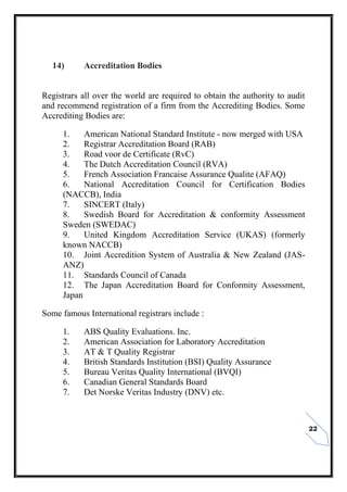 22
14) Accreditation Bodies
Registrars all over the world are required to obtain the authority to audit
and recommend registration of a firm from the Accrediting Bodies. Some
Accrediting Bodies are:
1. American National Standard Institute - now merged with USA
2. Registrar Accreditation Board (RAB)
3. Road voor de Certificate (RvC)
4. The Dutch Accreditation Council (RVA)
5. French Association Francaise Assurance Qualite (AFAQ)
6. National Accreditation Council for Certification Bodies
(NACCB), India
7. SINCERT (Italy)
8. Swedish Board for Accreditation & conformity Assessment
Sweden (SWEDAC)
9. United Kingdom Accreditation Service (UKAS) (formerly
known NACCB)
10. Joint Accredition System of Australia & New Zealand (JAS-
ANZ)
11. Standards Council of Canada
12. The Japan Accreditation Board for Conformity Assessment,
Japan
Some famous International registrars include :
1. ABS Quality Evaluations. Inc.
2. American Association for Laboratory Accreditation
3. AT & T Quality Registrar
4. British Standards Institution (BSI) Quality Assurance
5. Bureau Veritas Quality International (BVQI)
6. Canadian General Standards Board
7. Det Norske Veritas Industry (DNV) etc.
 
