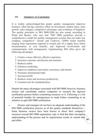 23
15) Summery or Conclusion
It is widely acknowledged that proper quality management improves
business, often having a positive effect on investment, market share, sales
growth, sales margins, competitive advantage, and avoidance of litigation.
The quality principles in ISO 9000:2000 are also sound, according to
Wade and Barnes, who says that "ISO 9000 guidelines provide a
comprehensive model for quality management systems that can make any
company competitive". Sroufe and Curkovic, (2008) found benefits
ranging from registration required to remain part of a supply base, better
documentation, to cost benefits, and improved involvement and
communication with management. Implementing ISO often gives the
following advantages:
1. Creates a more efficient, effective operation
2. Increases customer satisfaction and retention
3. Reduces audits
4. Enhances marketing
5. Improves employee motivation, awareness, and morale
6. Promotes international trade
7. Increases profit
8. Reduces waste and increases productivity
9. Common tool for standardization
Despite the many advantages associated with ISO 9000, however, business
owners and consultants caution companies to research the rigorous
certification process before committing resources to it. Following is a list
of potential hurdles for entrepreneurs to study before committing to an
initiative to gain ISO 9000 certification:
 Owners and managers do not have an adequate understanding of the
ISO 9000 certification process or of the quality standards themselves—
Some business owners have been known to direct their company's
resources toward ISO 9000 registration, only to find that their incomplete
understanding of the process and its requirements results in wasted time
and effort.
 