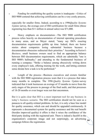 24
 Funding for establishing the quality system is inadequate—Critics of
ISO 9000 contend that achieving certification can be a very costly process,
especially for smaller firms. Indeed, according to a 1996Quality Systems
Update survey, the average cost of ISO certification for small firms (those
registering less than $11 million in annual sales) was $71,000.
 Heavy emphasis on documentation—The ISO 9000 certification
process relies heavily on documentation of internal operating procedures
in many areas, and as Meyer stated, "many say ISO's exacting
documentation requirements gobble up time. Indeed, there are horror
stories about companies losing substantial business because a
documentation obsession redirected their priorities." According toNation's
Business, small business owners need to find an appropriate balance
between ISO documentation requirements, which are admittedly "one is
ISO 9000's hallmarks," and attending to the fundamental business of
running a company: "Strike a balance among obsessively writing down
every employee's task, offering training for the work, and letting common
sense dictate how a task is to be performed."
 Length of the process—Business executives and owners familiar
with the ISO 9000 registration process warn that it is a process that takes
many months to complete. The 1996 Quality Systems Update survey
indicated that it took businesses an average of 15 months to move from the
early stages of the process to passage of the final audit, and that processes
of 18-20 months or even longer were not that uncommon.
But it is quite clear that ISO is a most important tool for any business in
today’s business scenario. The ISO certification should not be seen as a
panacea to all quality-related problems. In fact, it is only a base line model
for quality assurance, which can and should be upgraded continuously. It
represents a documented system for quality assurance and the real benefit
(besides improved quality) it offers is that it raises the confidence of the
third party dealing with the registered unit. There is indeed a facelift in the
organization's corporate image and not surprisingly, an advertising
campaign follows the registration.
 