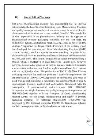 25
16) Role of ISO in Pharmacy
ISO gives pharmaceutical industry new management tool to improve
patient safety, the benefits of implementing Good Manufacturing Practices
and quality management are henceforth made easier to achieve for the
pharmaceutical sector thanks to a new standard from ISO."The standard is
of vital importance to the pharmaceutical industry and its suppliers of
pharmaceutical primary packaging materials. For the first time, the
principles of Good Manufacturing Practice are specified as part of an ISO
standard," explained Dr. Jürgen Thürk, Convenor of the working group
that developed the new standard. Good Manufacturing Practices (GMP)
relate to quality control and quality assurance enabling companies in the
pharmaceutical sector to minimize or eliminate instances of contamination,
mix-ups, and errors. This in turn, protects the customer from purchasing a
product which is ineffective or even dangerous. Upuntil now, however,
there was no applicable guideline or rule for primary packaging materials,
which contain, seal or are used for dose application and have direct contact
with the medicinal product. The publication of ISO 15378:2006, Primary
packaging materials for medicinal products – Particular requirements for
the application of ISO 9001:2000, represents an international consensus on
good practice and establishes a benchmark that can be applied for quality
improvement, training, auditing and certification. Developed with the
participation of pharmaceutical sector experts, ISO 15378:2006
incorporates in a single document the quality management requirements of
ISO 9001:2000 together with the Principles of Good Manufacturing
Practice (GMP) for the design, manufacturing and supply of primary
packaging materials for medicinal products.ISO 15378:2006 was
developed by ISO technical committee ISO/TC 76, Transfusion, infusion
and injection equipment for medical and pharmaceutical use.
 