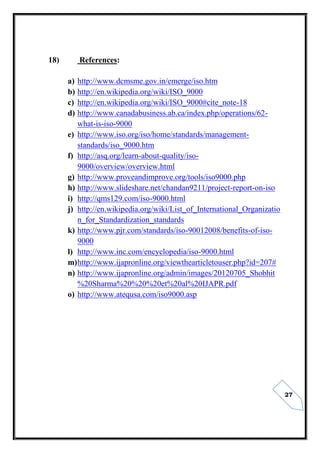 27
18) References:
a) http://www.dcmsme.gov.in/emerge/iso.htm
b) http://en.wikipedia.org/wiki/ISO_9000
c) http://en.wikipedia.org/wiki/ISO_9000#cite_note-18
d) http://www.canadabusiness.ab.ca/index.php/operations/62-
what-is-iso-9000
e) http://www.iso.org/iso/home/standards/management-
standards/iso_9000.htm
f) http://asq.org/learn-about-quality/iso-
9000/overview/overview.html
g) http://www.proveandimprove.org/tools/iso9000.php
h) http://www.slideshare.net/chandan9211/project-report-on-iso
i) http://qms129.com/iso-9000.html
j) http://en.wikipedia.org/wiki/List_of_International_Organizatio
n_for_Standardization_standards
k) http://www.pjr.com/standards/iso-90012008/benefits-of-iso-
9000
l) http://www.inc.com/encyclopedia/iso-9000.html
m)http://www.ijapronline.org/viewthearticletouser.php?id=207#
n) http://www.ijapronline.org/admin/images/20120705_Shobhit
%20Sharma%20%20%20et%20al%20IJAPR.pdf
o) http://www.atequsa.com/iso9000.asp
 