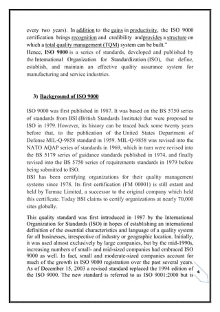 4
every two years). In addition to the gains in productivity, the ISO 9000
certification brings recognition and credibility andprovides a structure on
which a total quality management (TQM) system can be built.”
Hence, ISO 9000 is a series of standards, developed and published by
the International Organization for Standardization (ISO), that define,
establish, and maintain an effective quality assurance system for
manufacturing and service industries.
3) Background of ISO 9000
ISO 9000 was first published in 1987. It was based on the BS 5750 series
of standards from BSI (British Standards Institute) that were proposed to
ISO in 1979. However, its history can be traced back some twenty years
before that, to the publication of the United States Department of
Defense MIL-Q-9858 standard in 1959. MIL-Q-9858 was revised into the
NATO AQAP series of standards in 1969, which in turn were revised into
the BS 5179 series of guidance standards published in 1974, and finally
revised into the BS 5750 series of requirements standards in 1979 before
being submitted to ISO.
BSI has been certifying organizations for their quality management
systems since 1978. Its first certification (FM 00001) is still extant and
held by Tarmac Limited, a successor to the original company which held
this certificate. Today BSI claims to certify organizations at nearly 70,000
sites globally.
This quality standard was first introduced in 1987 by the International
Organization for Standards (ISO) in hopes of establishing an international
definition of the essential characteristics and language of a quality system
for all businesses, irrespective of industry or geographic location. Initially,
it was used almost exclusively by large companies, but by the mid-1990s,
increasing numbers of small- and mid-sized companies had embraced ISO
9000 as well. In fact, small and moderate-sized companies account for
much of the growth in ISO 9000 registration over the past several years.
As of December 15, 2003 a revised standard replaced the 1994 edition of
the ISO 9000. The new standard is referred to as ISO 9001:2000 but is
 