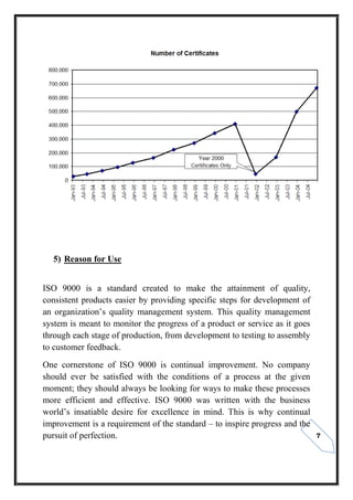 7
5) Reason for Use
ISO 9000 is a standard created to make the attainment of quality,
consistent products easier by providing specific steps for development of
an organization’s quality management system. This quality management
system is meant to monitor the progress of a product or service as it goes
through each stage of production, from development to testing to assembly
to customer feedback.
One cornerstone of ISO 9000 is continual improvement. No company
should ever be satisfied with the conditions of a process at the given
moment; they should always be looking for ways to make these processes
more efficient and effective. ISO 9000 was written with the business
world’s insatiable desire for excellence in mind. This is why continual
improvement is a requirement of the standard – to inspire progress and the
pursuit of perfection.
 