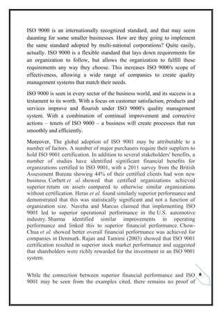 8
ISO 9000 is an internationally recognized standard, and that may seem
daunting for some smaller businesses. How are they going to implement
the same standard adopted by multi-national corporations? Quite easily,
actually. ISO 9000 is a flexible standard that lays down requirements for
an organization to follow, but allows the organization to fulfill these
requirements any way they choose. This increases ISO 9000′s scope of
effectiveness, allowing a wide range of companies to create quality
management systems that match their needs.
ISO 9000 is seen in every sector of the business world, and its success is a
testament to its worth. With a focus on customer satisfaction, products and
services improve and flourish under ISO 9000′s quality management
system. With a combination of continual improvement and corrective
actions – tenets of ISO 9000 – a business will create processes that run
smoothly and efficiently.
Moreover, The global adoption of ISO 9001 may be attributable to a
number of factors. A number of major purchasers require their suppliers to
hold ISO 9001 certification. In addition to several stakeholders' benefits, a
number of studies have identified significant financial benefits for
organizations certified to ISO 9001, with a 2011 survey from the British
Assessment Bureau showing 44% of their certified clients had won new
business. Corbett et al. showed that certified organizations achieved
superior return on assets compared to otherwise similar organizations
without certification. Heras et al. found similarly superior performance and
demonstrated that this was statistically significant and not a function of
organization size. Naveha and Marcus claimed that implementing ISO
9001 led to superior operational performance in the U.S. automotive
industry. Sharma identified similar improvements in operating
performance and linked this to superior financial performance. Chow-
Chua et al. showed better overall financial performance was achieved for
companies in Denmark. Rajan and Tamimi (2003) showed that ISO 9001
certification resulted in superior stock market performance and suggested
that shareholders were richly rewarded for the investment in an ISO 9001
system.
While the connection between superior financial performance and ISO
9001 may be seen from the examples cited, there remains no proof of
 