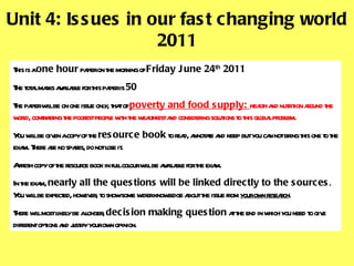 Unit 4: Issues in our fast changing world 2011 This is a  one hour  paper on the morning of  Friday June 24 th  2011 The total marks available for this paper is  50  The paper will be on one issue only, that of  poverty and food supply:  health and nutrition around the world, contrasting the poorest people with the wealthiest and considering solutions to this global problem.  You will be given a copy of the  resource book  to read, annotate and keep but you can not bring this one to the exam. There are no spares, do not lose it.  A fresh copy of the resource book in full colour will be available for the exam. In the exam,  nearly all the questions will be linked directly to the sources . You will be expected, however, to show some wider knowledge about the issue from  your own research .  There will most likely be a longer,  decision making question  at the end in which you need to give different options and justify your own opinion.  