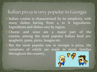  Italian cuisine is characterized by its simplicity, with
many dishes having from 4 to 8 ingredients.
Ingredients and dishes vary by region.
Cheese and wine are a major part of the
cuisine, among the most popular Italian food are:
spaghetti, pasta, pizza, lasagna etc.
But the most popular one in Georgia is pizza, the
variations of which are made in many families
throughout the country.