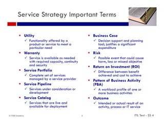 Service Strategy Important Terms

          Utility                                           Business Case
                  Functionality offered by a                   Decision support and planning
                   product or service to meet a                  tool; justifies a significant
                   particular need                               expenditure
          Warranty                                          Risk
                  Service is available as needed               Possible event that could cause
                   with required capacity, continuity            harm, loss or missed objective
                   and security                              Return on Investment (ROI)
          Service Portfolio                                    Diff
                                                                 Difference between benefit
                                                                            b t      b fit
                  Complete set of services                      achieved and cost to achieve
                   managed by a service provider             Pattern of Business Activity
          Service Pipeline                                   (PBA)
                  Services under consideration or              A workload profile of one or
                   development                                   more business activities
          Service Catalog                                   Outcome
                  Services that are live and                   I t d d or actual result of an
                                                                 Intended        t l       lt f
                   available for deployment                      activity, process or IT service

© ITSM Academy                                          3                                 ITIL Text - SS 4
 