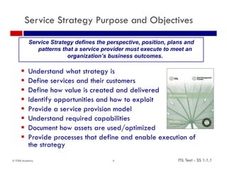 Service Strategy Purpose and Objectives

          Service Strategy defines the perspective, position, plans and
             patterns that a service provider must execute to meet an
                        organization’s business outcomes.
                              i ti ’ b i            t

         Understand what strategy is
         Define services and their customers
         Define how value is created and delivered
         Identify
          Id tif opportunities and h t exploit
                        t iti      d how to    l it
         Provide a service provision model
         Understand required capabilities
         Document how assets are used/optimized
         Provide processes that define and enable execution of
          the strategy
           h
© ITSM Academy                           4                       ITIL Text - SS 1.1.1
 