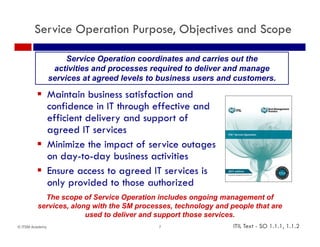 Service Operation Purpose, Objectives and Scope

                      Service Operation coordinates and carries out the
                  activities and processes required to deliver and manage
                 services at agreed levels to business users and customers
                                                                 customers.

          Maintain business satisfaction and
           confidence in IT through effective and
           efficient delivery and support of
           agreed IT services
          Minimize the impact of service outages
           on day-to-day business activities
          Ensure access to agreed IT services is
           only provided to those authorized
           The scope of Service Operation includes ongoing management of
         services, along with the SM processes, technology and people that are
                       used to deliver and support those services.
© ITSM Academy                               7                  ITIL Text - SO 1.1.1, 1.1.2
 