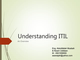 Understanding ITIL
An Overview
Eng. Abdulfattah Musbah
& Nizam Uddieen
M : 0501559550
aaawajah@yahoo.com
 