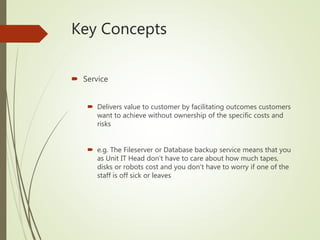 Key Concepts
 Service
 Delivers value to customer by facilitating outcomes customers
want to achieve without ownership of the specific costs and
risks
 e.g. The Fileserver or Database backup service means that you
as Unit IT Head don’t have to care about how much tapes,
disks or robots cost and you don’t have to worry if one of the
staff is off sick or leaves
 