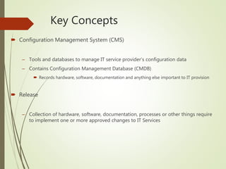 Key Concepts
 Configuration Management System (CMS)
– Tools and databases to manage IT service provider’s configuration data
– Contains Configuration Management Database (CMDB)
 Records hardware, software, documentation and anything else important to IT provision
 Release
– Collection of hardware, software, documentation, processes or other things require
to implement one or more approved changes to IT Services
 
