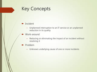 Key Concepts
 Incident
– Unplanned interruption to an IT service or an unplanned
reduction in its quality
 Work-around
– Reducing or eliminating the impact of an incident without
resolving it
 Problem
– Unknown underlying cause of one or more incidents
 