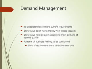 Demand Management
 To understand customer’s current requirements
 Ensures we don’t waste money with excess capacity
 Ensures we have enough capacity to meet demand at
agreed quality
 Patterns of Business Activity to be considered
 Trend of requirements over a period/business cycle
 