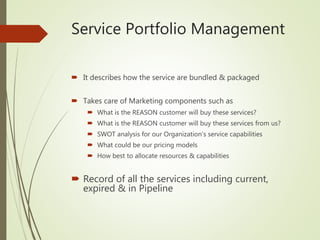 Service Portfolio Management
 It describes how the service are bundled & packaged
 Takes care of Marketing components such as
 What is the REASON customer will buy these services?
 What is the REASON customer will buy these services from us?
 SWOT analysis for our Organization’s service capabilities
 What could be our pricing models
 How best to allocate resources & capabilities
 Record of all the services including current,
expired & in Pipeline
 