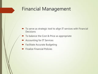 Financial Management
 To serve as strategic tool to align IT services with Financial
Decisions
 To balance the Cost & Price as appropriate
 Accounting for IT Services
 Facilitate Accurate Budgeting
 Finalize Financial Policies
 