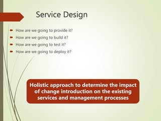 Service Design
 How are we going to provide it?
 How are we going to build it?
 How are we going to test it?
 How are we going to deploy it?
Holistic approach to determine the impact
of change introduction on the existing
services and management processes
 