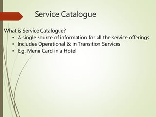 Service Catalogue
What is Service Catalogue?
• A single source of information for all the service offerings
• Includes Operational & in Transition Services
• E.g. Menu Card in a Hotel
 