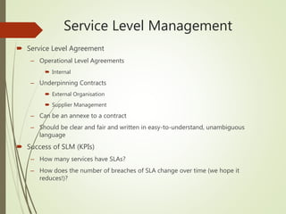 Service Level Management
 Service Level Agreement
– Operational Level Agreements
 Internal
– Underpinning Contracts
 External Organisation
 Supplier Management
– Can be an annexe to a contract
– Should be clear and fair and written in easy-to-understand, unambiguous
language
 Success of SLM (KPIs)
– How many services have SLAs?
– How does the number of breaches of SLA change over time (we hope it
reduces!)?
 