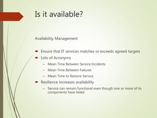 Is it available?
Availability Management
 Ensure that IT services matches or exceeds agreed targets
 Lots of Acronyms
– Mean Time Between Service Incidents
– Mean Time Between Failures
– Mean Time to Restore Service
 Resilience increases availability
– Service can remain functional even though one or more of its
components have failed
 