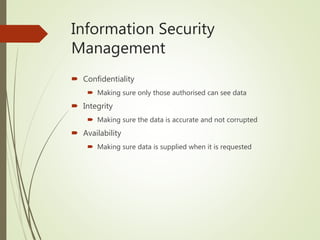 Information Security
Management
 Confidentiality
 Making sure only those authorised can see data
 Integrity
 Making sure the data is accurate and not corrupted
 Availability
 Making sure data is supplied when it is requested
 