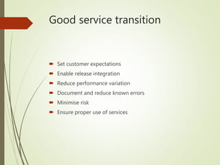 Good service transition
 Set customer expectations
 Enable release integration
 Reduce performance variation
 Document and reduce known errors
 Minimise risk
 Ensure proper use of services
 