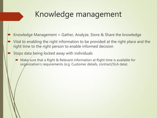Knowledge management
 Knowledge Management = Gather, Analyze, Store & Share the knowledge
 Vital to enabling the right information to be provided at the right place and the
right time to the right person to enable informed decision
 Stops data being locked away with individuals
 Make sure that a Right & Relevant information at Right time is available for
organization’s requirements (e.g. Customer details, contract/SLA data)
 