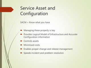 Service Asset and
Configuration
SACM = Know what you have
 Managing these properly is key
 Provides Logical Model of Infrastructure and Accurate
Configuration information
 Controls assets
 Minimised costs
 Enables proper change and release management
 Speeds incident and problem resolution
 