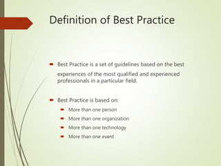Definition of Best Practice
 Best Practice is a set of guidelines based on the best
experiences of the most qualified and experienced
professionals in a particular field.
 Best Practice is based on:
 More than one person
 More than one organization
 More than one technology
 More than one event
 