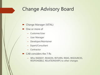 Change Advisory Board
 Change Manager (VITAL)
 One or more of
– Customer/User
– User Manager
– Developer/Maintainer
– Expert/Consultant
– Contractor
 CAB considers the 7 Rs
– Who RAISED?, REASON, RETURN, RISKS, RESOURCES,
RESPONSIBLE, RELATIONSHIPS to other changes
 