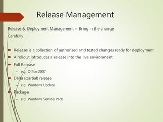 Release Management
Release & Deployment Management = Bring in the change
Carefully
 Release is a collection of authorised and tested changes ready for deployment
 A rollout introduces a release into the live environment
 Full Release
– e.g. Office 2007
 Delta (partial) release
– e.g. Windows Update
 Package
– e.g. Windows Service Pack
 