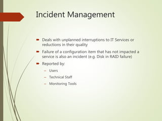 Incident Management
 Deals with unplanned interruptions to IT Services or
reductions in their quality
 Failure of a configuration item that has not impacted a
service is also an incident (e.g. Disk in RAID failure)
 Reported by:
– Users
– Technical Staff
– Monitoring Tools
 