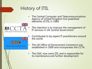 History of ITIL
• The Central Computer and Telecommunications
Agency of United Kingdom first published
elements of ITIL in 1989.
• The intention is to improve the management of
IT services in UK Central Government
• Contributed to by expert IT practitioners around
the world.
• The UK Office of Government Commerce was
established in 2000 and incorporates the CCTA.
• The OGC now owns ITIL and is responsible for
its maintenance and further development
 
