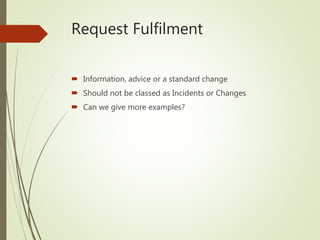 Request Fulfilment
 Information, advice or a standard change
 Should not be classed as Incidents or Changes
 Can we give more examples?
 