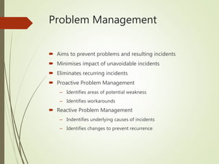 Problem Management
 Aims to prevent problems and resulting incidents
 Minimises impact of unavoidable incidents
 Eliminates recurring incidents
 Proactive Problem Management
– Identifies areas of potential weakness
– Identifies workarounds
 Reactive Problem Management
– Indentifies underlying causes of incidents
– Identifies changes to prevent recurrence
 