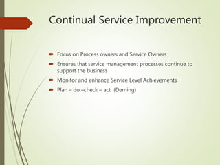 Continual Service Improvement
 Focus on Process owners and Service Owners
 Ensures that service management processes continue to
support the business
 Monitor and enhance Service Level Achievements
 Plan – do –check – act (Deming)
 