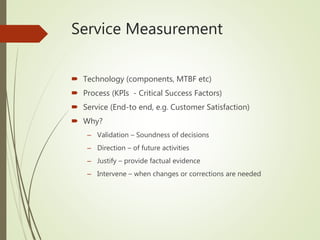 Service Measurement
 Technology (components, MTBF etc)
 Process (KPIs - Critical Success Factors)
 Service (End-to end, e.g. Customer Satisfaction)
 Why?
– Validation – Soundness of decisions
– Direction – of future activities
– Justify – provide factual evidence
– Intervene – when changes or corrections are needed
 