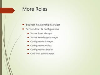 More Roles
 Business Relationship Manager
 Service Asset & Configuration
 Service Asset Manager
 Service Knowledge Manager
 Configuration Manager
 Configuration Analyst
 Configuration Librarian
 CMS tools administrator
 