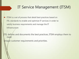 IT Service Management (ITSM)
 ITSM is a set of process that detail best practices based on
ITIL standards to enable and optimize IT services in order to
satisfy business requirements and manage the IT
Infrastructure
ITIL defines and documents the best practices, ITSM employs them to
meet
unique customer requirements and priorities.
 