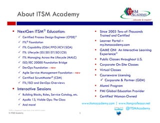 About ITSM Academy 
 NextGen ITSM Education: 
 Certified Process Design Engineer (CPDE) 
 ITIL® Foundation 
 ITIL Capability (OSA|PPO|RCV|SOA) 
 ITIL Lifecycle (SS|SD|ST|SO|CSI) 
 ITIL Managing Across the Lifecycle (MALC) 
 ISO/IEC 20000 Foundation Bridge 
 DevOps Foundation - new 
 Agile Service Management Foundation - new 
 Certified ScrumMaster® (CSM) 
 ITIL/ISO and DevOps Overviews 
 Interactive Sessions 
 Building Blocks, Roles, Service Catalog, etc. 
 Apollo 13, Visible Ops: The Class 
 And more! 
© ITSM Academy 1 
 Since 2003 Tens-of-Thousands 
Trained and Certified 
 Learner Portal – 
my.itsmacademy.com 
 GAME ON! An Interactive Learning 
Experience 
 Public Classes throughout U.S. 
 Corporate On-Site Classes 
 Virtual Classes 
 Courseware Licensing 
 Corporate & Partner (GEM) 
 Alumni Program 
 PMI Global Education Provider 
 Certified Woman-Owned 
ITIL® is a Registered Trade Mark of the AXELOS Limited. 
www.itsmacademy.com | www.itsmprofessor.net 
@ITSMAcademy 
 